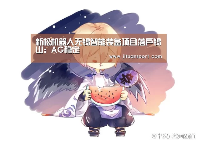 新松机器人无锡智能装备项目落户锡山:AG稳定(图2) AG集团